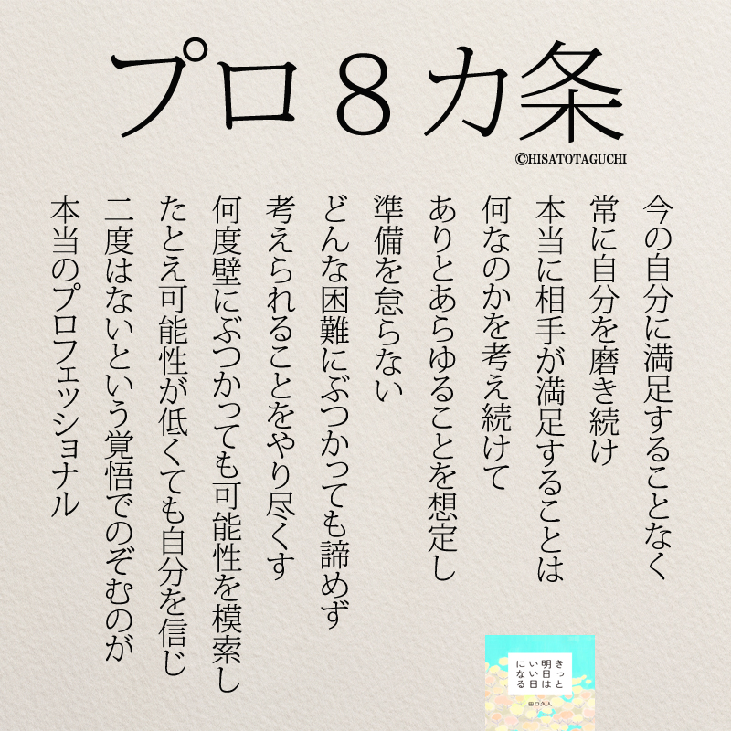 今の自分に満足することなく 常に自分を磨き続け 本当に相手が満足することは 何なのかを考え続けて ありとあらゆることを想定し 準備を怠らない どんな困難にぶつかっても諦めず 考えられることをやり尽くす 何度壁にぶつかっても可能性を模索し たとえ可能性が低くても自分を信じ 二度はないという覚悟でのぞむのが 本当のプロフェッショナル