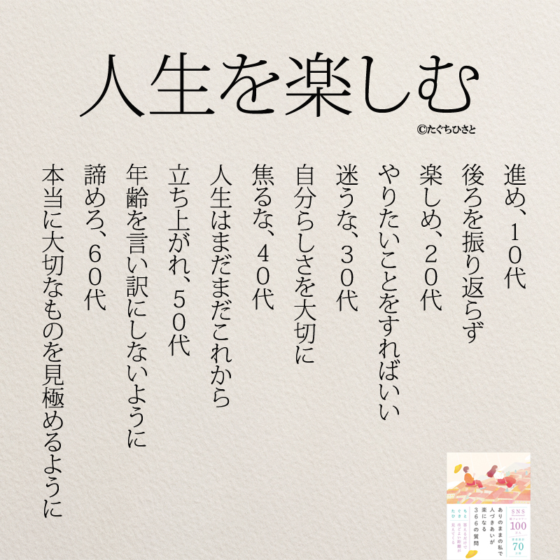 人生を楽しむ 進め、10代 後ろを振り返らず 楽しめ、20代 やりたいことをすればいい 迷うな、30代 自分らしさを大切に 焦るな、40代 人生はまだまだこれから 立ち上がれ、50代 年齢を言い訳にしないように 諦めろ、60代 本当に大切なものを見極めるように