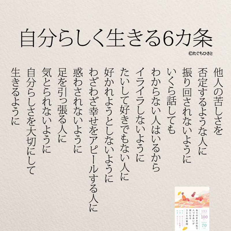  自分らしく生きる6カ条 他人の苦しさを 否定するような人に 振り回されないように いくら話しても わからない人はいるから イライラしないように たいして好きでもない人に 好かれようとしないように わざわざ幸せをアピールする人に 惑わされないように 足を引っ張る人に 気とられないように 自分らしさを大切にして 生きるように