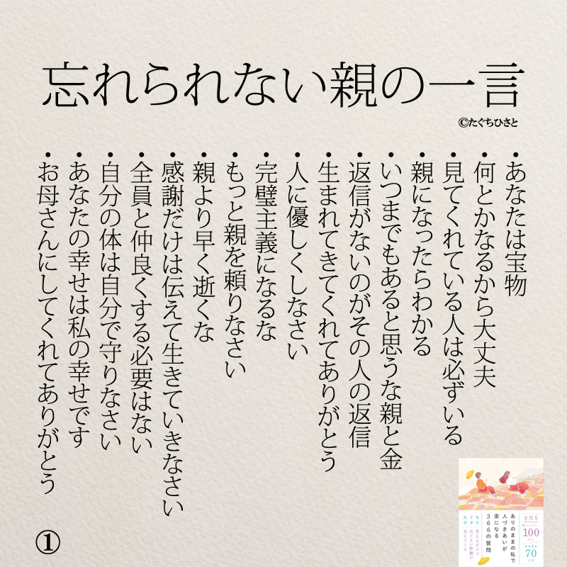 れられない親の一言 あなたは宝物 何とかなるから大丈夫 見てくれている人は必ずいる 親になったらわかる いつまでもあると思うな親と金 返信がないのがその人の返信 生まれてきてくれてありがとう 人に優しくしなさい 完璧主義になるな もっと親を頼りなさい 親より早く逝くな 感謝だけは伝えて生きていきなさい 全員と仲良くする必要はない 自分の体は自分で守りなさい あなたの幸せは私の幸せです お母さんにしてくれてありがとう