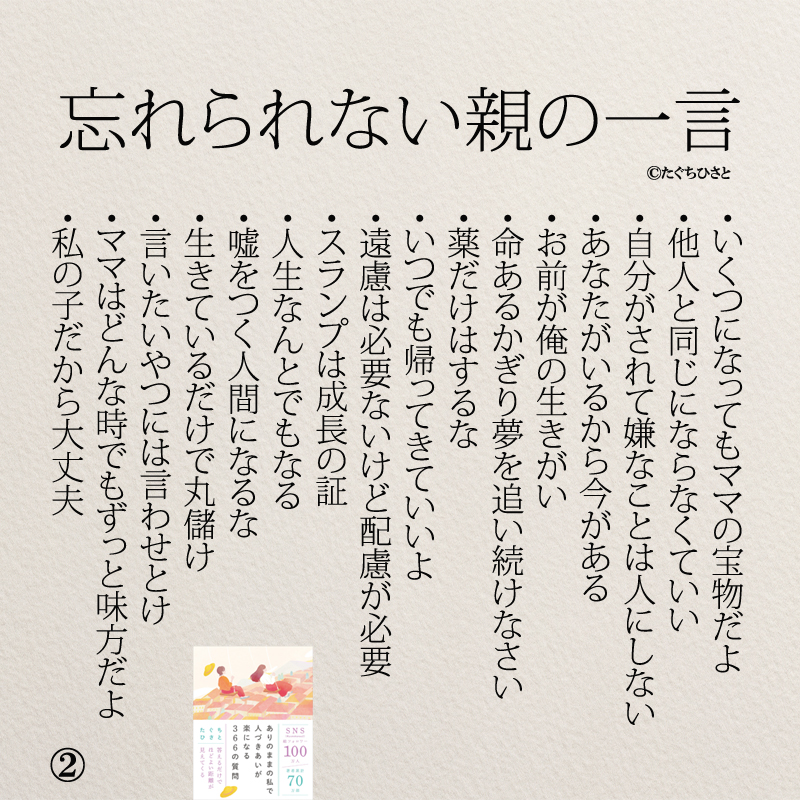 忘れられない親の一言 いくつになってもママの宝物だよ 他人と同じにならなくていい 自分がされて嫌なことは人にしない あなたがいるから今がある お前が俺の生きがい 命あるかぎり夢を追い続けなさい 薬だけはするな いつでも帰ってきていいよ 遠慮は必要ないけど配慮が必要 スランプは成長の証 人生なんとでもなる 嘘をつく人間になるな 生きているだけで丸儲け 言いたいやつには言わせとけ ママはどんな時でもずっと味方だよ 私の子だから大丈夫