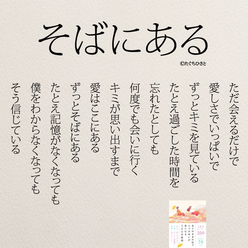 そばにある ただ会えるだけで 愛しさでいっぱいで ずっとキミを見ている たとえ過ごした時間を 忘れたとしても 何度でも会いに行く キミが思い出すまで 愛はここにある ずっとそばにある たとえ記憶がなくなっても 僕をわからなくなっても そう信じている