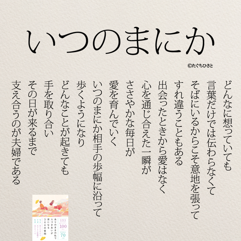 いつのまにか どんなに想っていても 言葉だけでは伝わらなくて そばにいるからこそ意地を張って すれ違うこともある 出会ったときから愛はなく 心を通じ合えた一瞬が ささやかな毎日が 愛を育んでいく いつのまにか相手の歩幅に沿って 歩くようになり どんなことが起きても 手を取り合い その日が来るまで 支え合うのが夫婦である