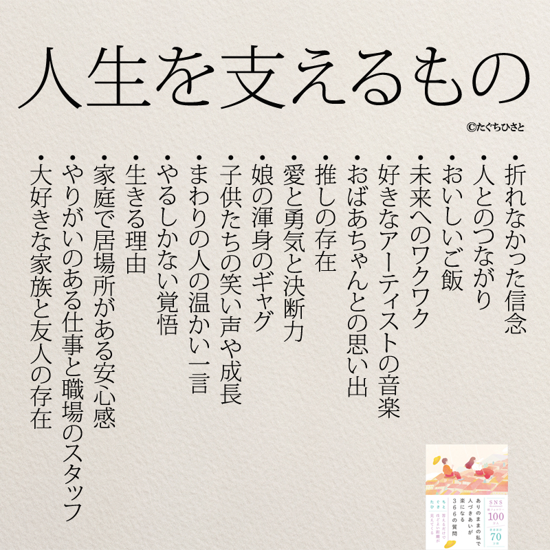 人生を支えるもの 折れなかった信念 人とのつながり おいしいご飯 未来へのワクワク 好きなアーティストの音楽 おばあちゃんとの思い出 推しの存在 愛と勇気と決断力 娘の渾身のギャグ 子供たちの笑い声や成長 まわりの人の温かい一言 やるしかない覚悟 生きる理由 家庭で居場所がある安心感 やりがいのある仕事と職場のスタッフ 大好きな家族と友人の存在