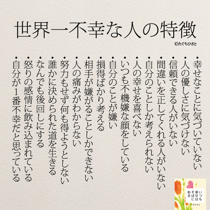 世界一不幸な人の特徴 ・幸せなことに気づいていない ・人の優しさに気づけない ・信頼できる人がいない ・間違いを正してくれる人がいない ・自分のことしか考えられない ・人の幸せを喜べない ・いつも不機嫌な顔をしている ・自分のことが嫌い ・損得ばかり考える ・相手が嫌がることしかできない ・人の痛みがわからない ・努力もせず何も得ようとしない ・誰かに決められた道を生きる ・なんでも後回しにする ・怒りの感情に飲み込まれている ・自分が1番不幸だと思っている