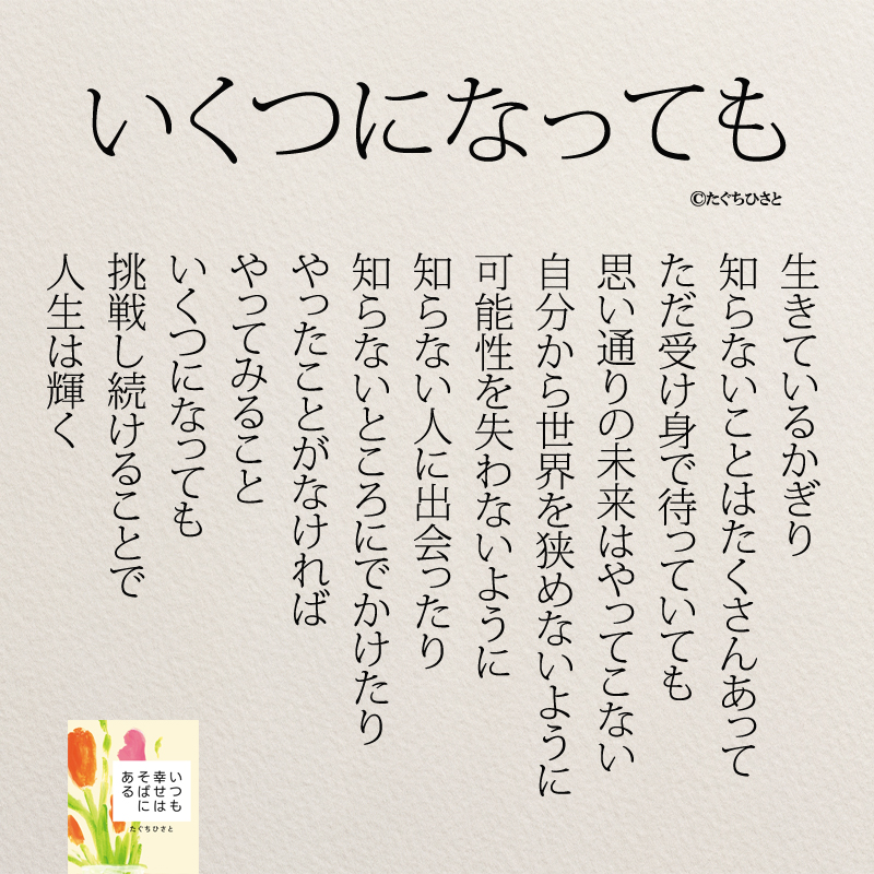 いくつになっても 生きているかぎり 知らないことはたくさんあって ただ受け身で待っていても 思い通りの未来はやってこない 自分から世界を狭めないように 可能性を失わないように 知らない人に出会ったり 知らないところにでかけたり やったことがなければ やってみること いくつになっても 挑戦し続けることで 人生は輝く