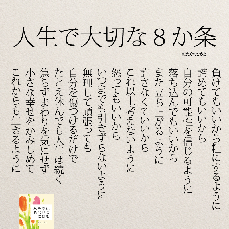 人生で大切な８か条 負けてもいいから糧にするように 諦めてもいいから 自分の可能性を信じるように 落ち込んでもいいから また立ち上がるように 許さなくていいから これ以上考えないように 怒ってもいいから いつまでも引きずらないように 無理して頑張っても 自分を傷つけるだけで たとえ休んでも人生は続く 焦らずまわりを気にせず 小さな幸せをかみしめて これからも生きるように