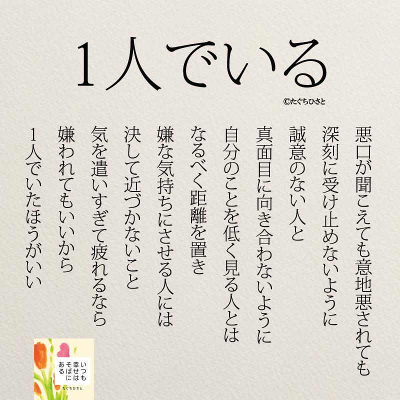 1人でいる 悪口が聞こえても意地悪されても 深刻に受け止めないように 誠意のない人と 真面目に向き合わないように 自分のことを低く見る人とは なるべく距離を置き 嫌な気持ちにさせる人には 決して近づかないこと 気を遣いすぎて疲れるなら 嫌われてもいいから 1人でいたほうがいい