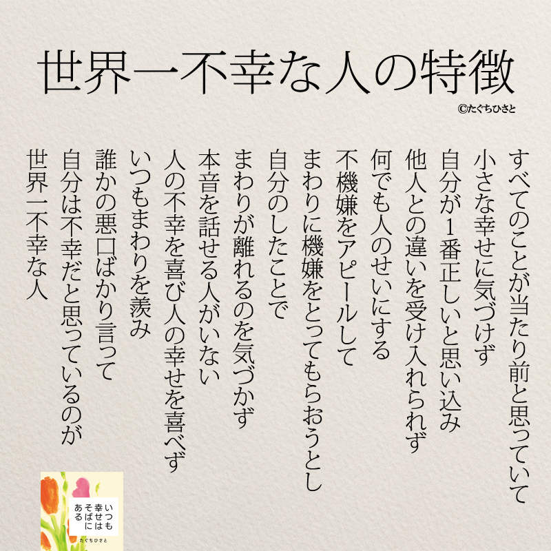 世界一不幸な人の特徴 すべてのことが当たり前と思っていて 小さな幸せに気づけず 自分が1番正しいと思い込み 他人との違いを受け入れられず 何でも人のせいにする 不機嫌をアピールして まわりに機嫌をとってもらおうとし 自分のしたことで まわりが離れるのを気づかず 本音を話せる人がいない 人の不幸を喜び人の幸せを喜べず いつもまわりを羨み 誰かの悪口ばかり言って 自分は不幸だと思っているのが 世界一不幸な人