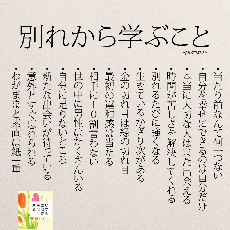 別れから学ぶこと 当たり前なんて何一つない 自分を幸せにできるのは自分だけ 本当に大切な人はまた出会える 時間が苦しさを解決してくれる 別れるたびに強くなる 生きているかぎり次があること 金の切れ目は縁の切れ目 最初の違和感は当たる 相手に10割言わないこと 世の中に男性はたくさんいること 自分に足りないところ 新たな出会いが待っている 意外とすぐ忘れられる わがままと素直は紙一重