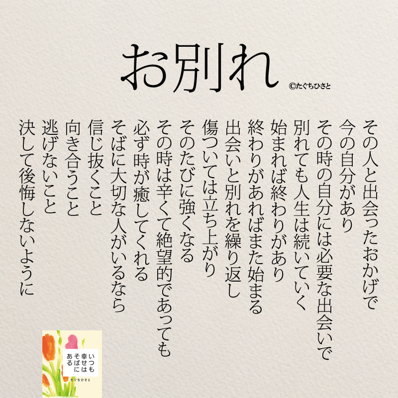 お別れ その人と出会ったおかげで 今の自分があり その時の自分には必要な出会いで 別れても人生は続いていく 始まれば終わりがあり 終わりがあればまた始まる 出会いと別れを繰り返し 傷ついては立ち上がり そのたびに強くなる その時は辛くて絶望的であっても 必ず時が癒してくれる そばに大切な人がいるなら 信じ抜くこと 向き合うこと 逃げないこと 決して後悔しないように