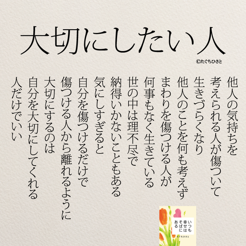 大切にしたい人 他人の気持ちを 考えられる人が傷ついて 生きづらくなり 他人のことを何も考えず まわりを傷つける人が 何事もなく生きている 世の中は理不尽で 納得いかないこともある 気にしすぎると 自分を傷つけるだけで 傷つける人から離れるように 大切にするのは 自分を大切にしてくれる 人だけでいい