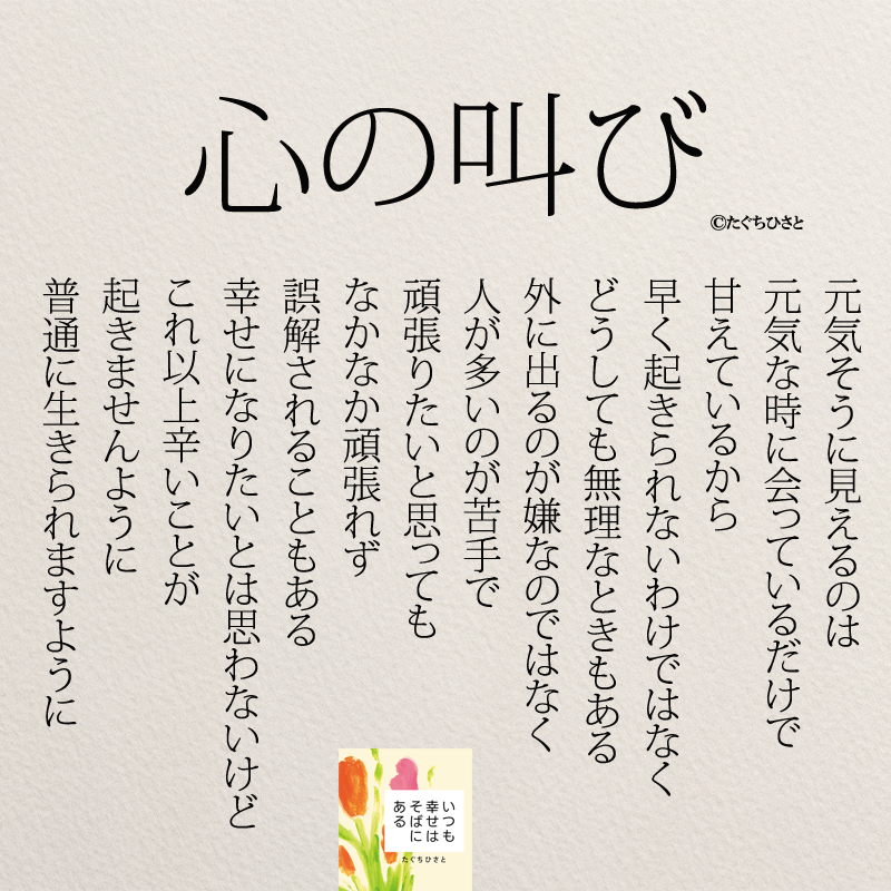 心の叫び 元気そうに見えるのは 元気な時に会っているだけで 甘えているから 早く起きられないわけではなく どうしても無理なときもある 外に出るのが嫌なのではなく 人が多いのが苦手で 頑張りたいと思っても なかなか頑張れず 誤解されることもある 幸せになりたいとは思わないけど これ以上辛いことが 起きませんように 普通に生きられますように