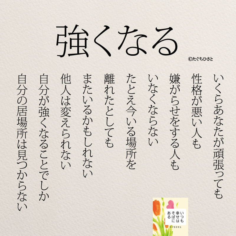 強くなる いくらあなたが頑張っても 性格が悪い人も 嫌がらせをする人も いなくならない たとえ今いる場所を 離れたとしても またいるかもしれない 他人は変えられない 自分が強くなることでしか 自分の居場所は見つからない