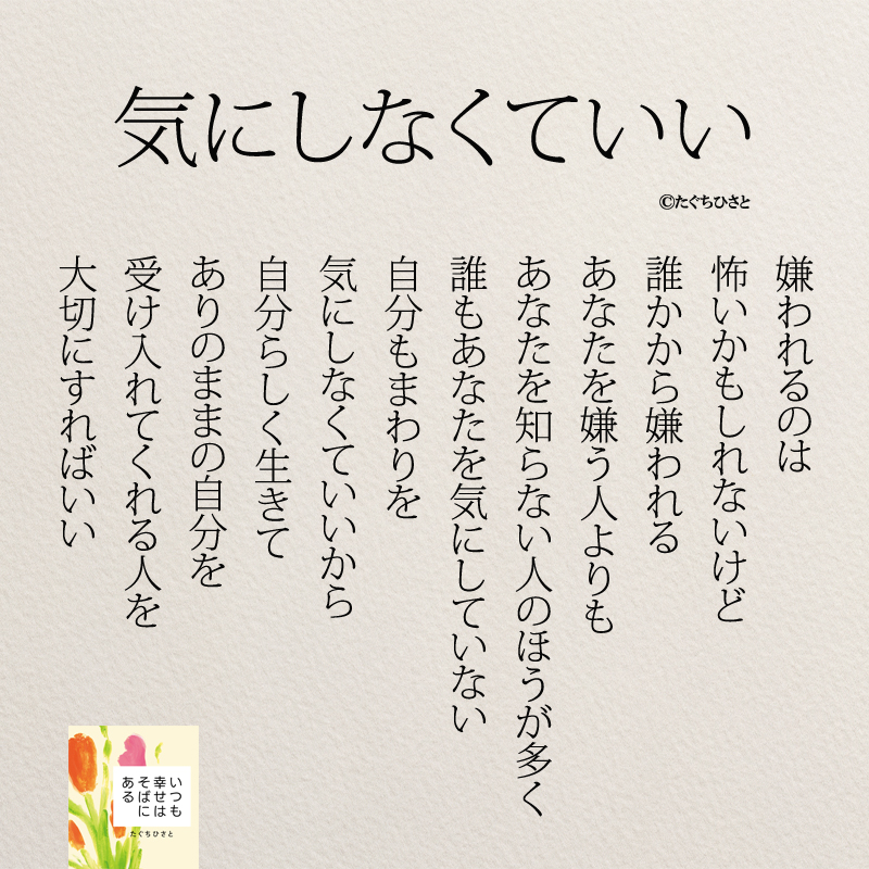 気にしなくていい 嫌われるのは 怖いかもしれないけど 誰かから嫌われる あなたを嫌う人よりも あなたを知らない人のほうが多く 誰もあなたを気にしていない 自分もまわりを 気にしなくていいから 自分らしく生きて ありのままの自分を 受け入れてくれる人を 大切にすればいい