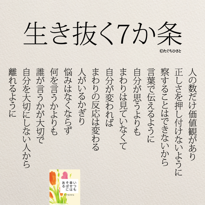 生き抜く7か条 人の数だけ価値観があり 正しさを押し付けないように 察することはできないから 言葉で伝えるように 自分が思うよりも まわりは見ていなくて 自分が変われば まわりの反応は変わる 人がいるかぎり 悩みはなくならず 何を言うかよりも 誰が言うかが大切で 自分を大切にしない人から 離れるように