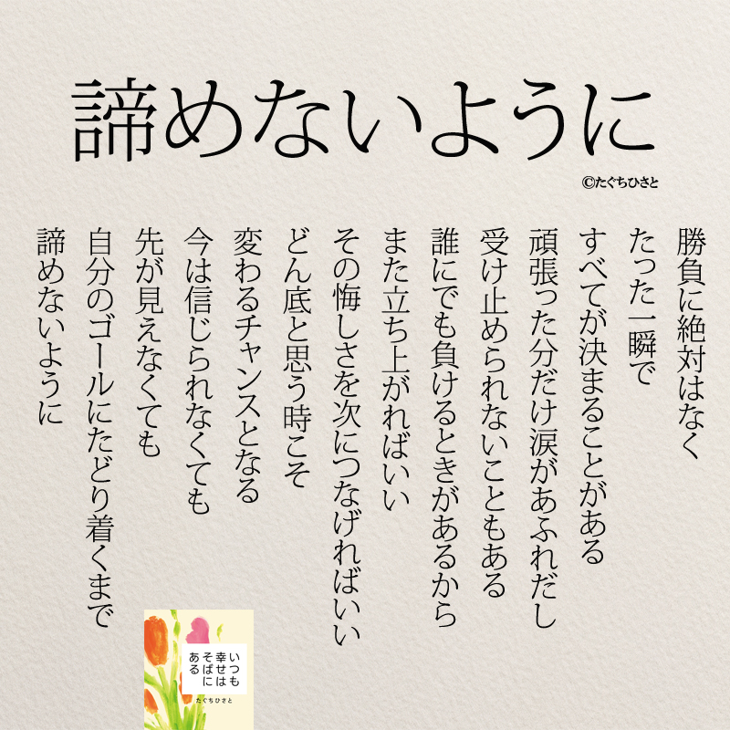 諦めないように 勝負に絶対はなく たった一瞬で すべてが決まることがある 頑張った分だけ涙があふれだし 受け止められないこともある 誰にでも負けるときがあるから また立ち上がればいい その悔しさを次につなげればいい どん底と思う時こそ 変わるチャンスとなる 今は信じられなくても 先が見えなくても 自分のゴールにたどり着くまで 諦めないように