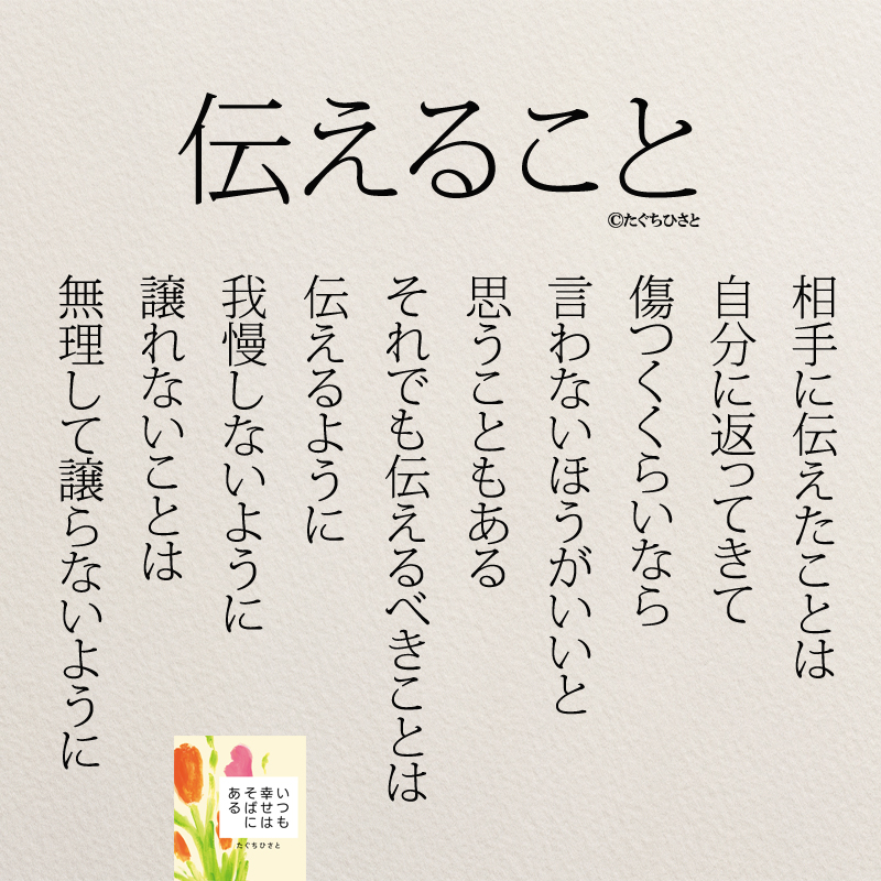 伝えること 相手に伝えたことは 自分に返ってきて 傷つくくらいなら 言わないほうがいいと 思うこともある それでも伝えるべきことは 伝えるように 我慢しないように 譲れないことは 無理して譲らないように