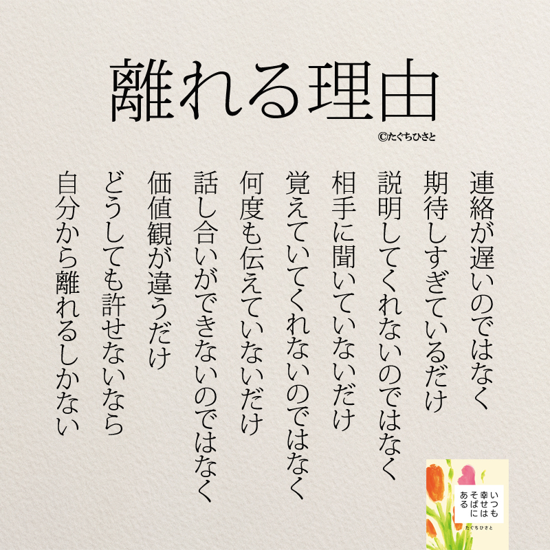 離れる理由 連絡が遅いのではなく 期待しすぎているだけ 説明してくれないのではなく 相手に聞いていないだけ 覚えていてくれないのではなく 何度も伝えていないだけ 話し合いができないのではなく 価値観が違うだけ どうしても許せないなら 自分から離れるしかない