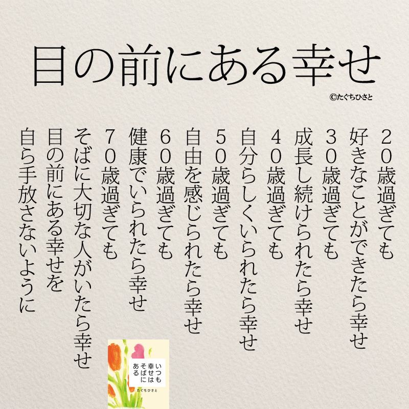 20歳過ぎても 好きなことができたら幸せ 30歳過ぎても 成長し続けられたら幸せ 40歳過ぎても 自分らしくいられたら幸せ 50歳過ぎても 自由を感じられたら幸せ 60歳過ぎても 健康でいられたら幸せ 70歳過ぎても そばに大切な人がいたら幸せ 目の前にある幸せを 自ら手放さないように