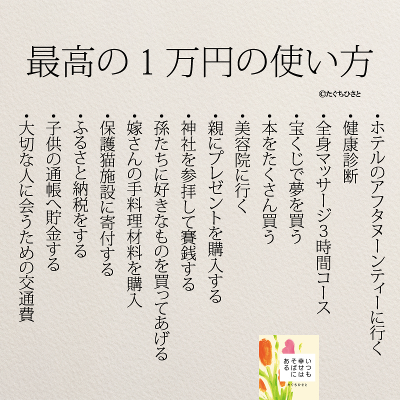 最高の1万円の使い方 ・ホテルのアフタヌーンティーに行く ・健康診断 ・全身マッサージ3時間コース ・宝くじで夢を買う ・本をたくさん買う ・美容院に行く ・親にプレゼントを購入する ・神社を参拝して賽銭する ・孫たちに好きなものを買ってあげる ・嫁さんの手料理材料を購入 ・保護猫施設に寄付する ・ふるさと納税をする ・子供の通帳へ貯金する ・大切な人に会うための交通費