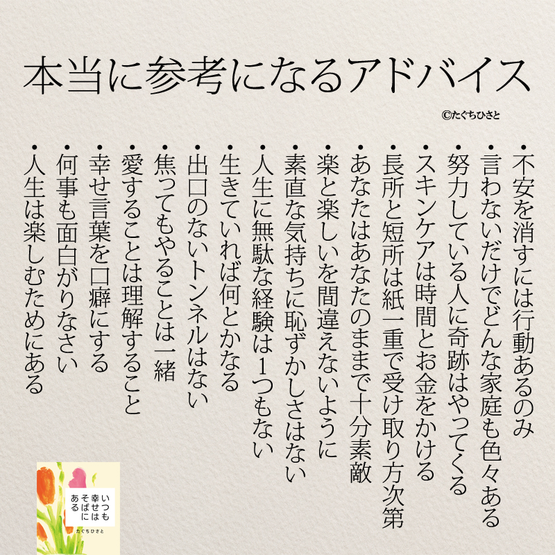 本当に参考になるアドバイス 不安を消すには行動あるのみ 言わないだけでどんな家庭も色々ある 努力している人に奇跡はやってくる スキンケアは時間とお金をかける 長所と短所は紙一重で受け取り方次第 あなたはあなたのままで十分素敵 楽と楽しいを間違えないように 素直な気持ちに恥ずかしいはない 人生に無駄な経験は1つもない 生きていれば何とかなる 出口のないトンネルはない 焦ってもやることは一緒 愛することは理解すること 幸せ言葉を口癖にする 何事も面白がりなさい 人生は楽しむためにある