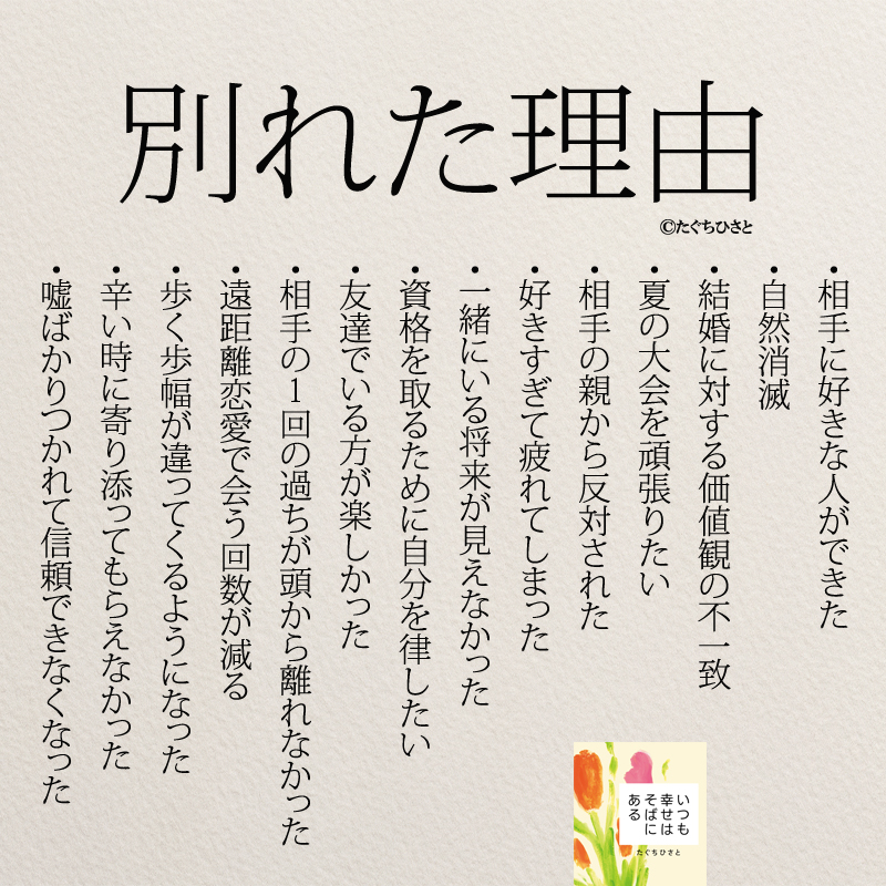 別れた理由 ・相手に好きな人ができた ・自然消滅 ・結婚に対する価値観の不一致 ・夏の大会を頑張りたい ・相手の親から反対された ・好きすぎて疲れてしまった ・一緒にいる将来が見えなかった ・資格を取るために自分を律したい ・友達でいる方が楽しかった ・相手の1回の過ちが頭から離れなかった ・遠距離恋愛で会う回数が減る ・歩く歩幅が違ってくるようになった ・辛い時に寄り添ってもらえなかった ・嘘ばかりつかれて信頼できなくなった