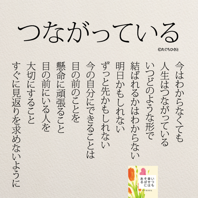 つながっている 今はわからなくても 人生はつながっている いつどのような形で 結ばれるかはわからない 明日かもしれない ずっと先かもしれない 今の自分にできることは 目の前のことを 懸命に頑張ること 目の前にいる人を 大切にすること すぐに見返りを求めないように