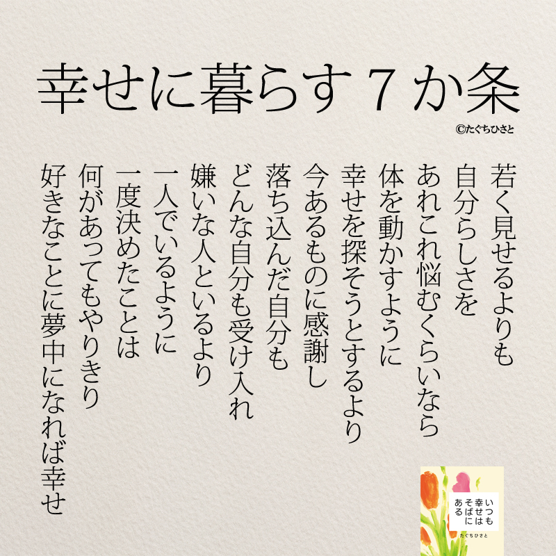 幸せに暮らす７か条 若く見せるよりも 自分らしさを あれこれ悩むくらいなら 体を動かすように 幸せを探そうとするより 今あるものに感謝し 落ち込んだ自分も どんな自分も受け入れ 嫌いな人といるより 一人でいるように 一度決めたことは 何があってもやりきり 好きなことに夢中になれば幸せ