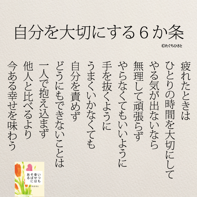 自分を大切にする６か条 疲れたときは ひとりの時間を大切にして やる気が出ないなら 無理して頑張らず やらなくてもいいように 手を抜くように うまくいかなくても 自分を責めず どうにもできないことは 一人で抱え込まず 他人と比べるより 今ある幸せを味わう