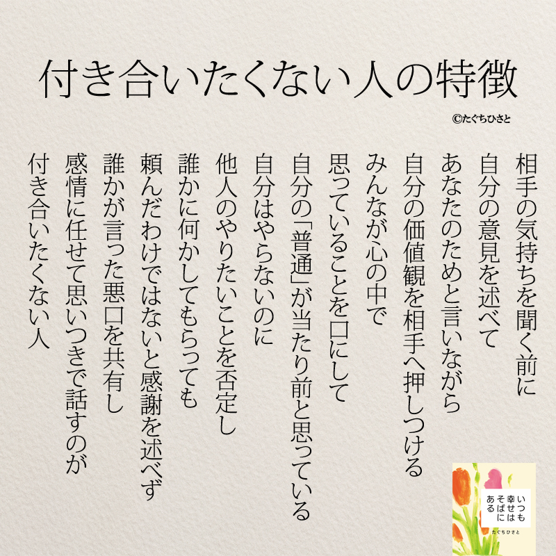 付き合いたくない人の特徴 相手の気持ちを聞く前に 自分の意見を述べて あなたのためと言いながら 自分の価値観を相手へ押しつける みんなが心の中で 思っていることを口にして 自分の「普通」が当たり前と思っている 自分はやらないのに 他人のやりたいことを否定し 誰かに何かしてもらっても 頼んだわけではないと感謝を述べず 誰かが言った悪口を共有し 感情に任せて思いつきで話すのが 付き合いたくない人