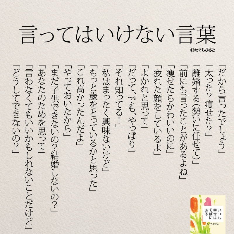 言ってはいけない言葉 「だから言ったでしょう」 「太った？痩せた？」 「離婚する（勢いに任せて）」 「前にも言ったことがあるよね」 「痩せたらかわいいのに」 「疲れた顔をしているよ」 「よかれと思って」 「だって、でも、やっぱり」 「それ知ってる！」 「私はまったく興味ないけど」 「もっと歳をとっているかと思った」 「これ高かったんだよ」 「やっておいたから」 「まだ子供できないの？結婚しないの？」 「あなたのためを思って」 「言わなくてもいいかもしれないことだけど」 「どうしてできないの？」