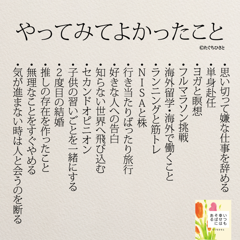  ・思い切って嫌な仕事を辞める ・単身赴任 ・ヨガと瞑想 ・フルマラソン挑戦 ・海外留学・海外で働くこと ・ランニングと筋トレ ・NISAと株 ・行当りばったり旅行 ・好きな人への告白 ・知らない世界へ飛び込む ・セカンドオピニオン ・子供の習いごとを一緒にする ・2度目の結婚 ・推しの存在を作ったこと ・無理なことをすぐやめる ・気が進まない時は人と会うのを断る