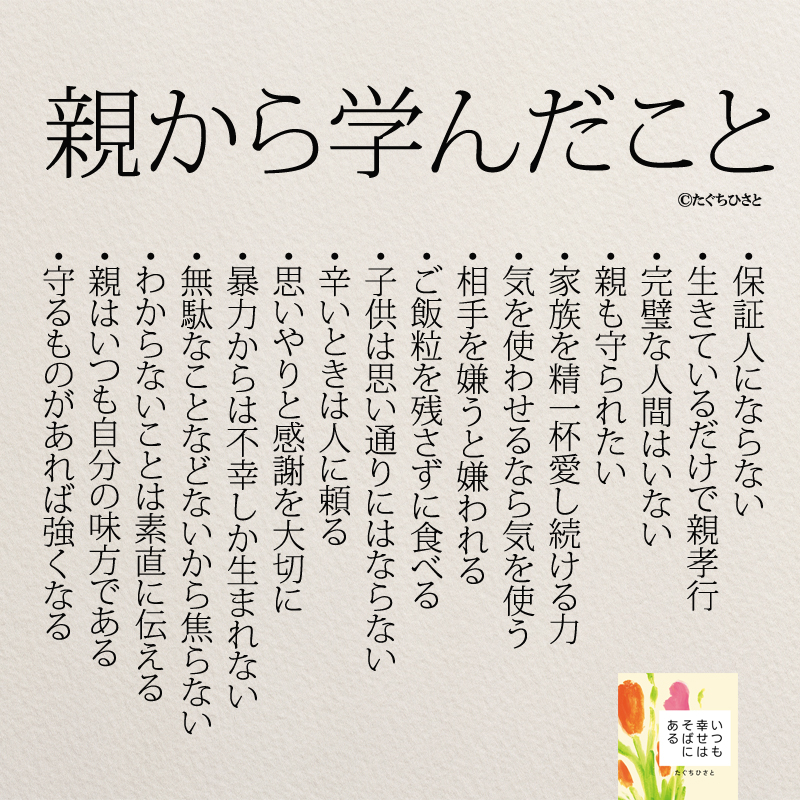 親から学んだこと 保証人にならない 生きているだけで親孝行 完璧な人間はいない 親も守られたい 家族を精一杯愛し続ける力 気を使わせるなら気を使う 相手を嫌うと嫌われる ご飯粒を残さずに食べる 子供は思い通りにはならない 辛いときは人に頼る 思いやりと感謝を大切に 暴力からは不幸しか生まれない 無駄なことなどないから焦らない わからないことは素直に伝える 親はいつも自分の味方 守るものがあれば強くなる