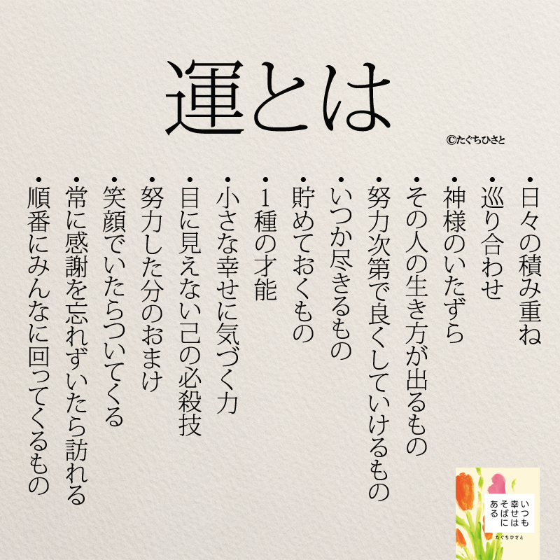 運とは ・日々の積み重ね ・巡り合わせ ・神様のいたずら ・その人の生き方が出るもの ・努力次第で良くしていけるもの ・いつか尽きるもの ・貯めておくもの ・1種の才能 ・小さな幸せに気づく力 ・目に見えない己の必殺技 ・努力した分のおまけ ・笑顔でいたらついてくる ・常に感謝を忘れずいたら訪れる ・順番にみんなに回ってくるもの