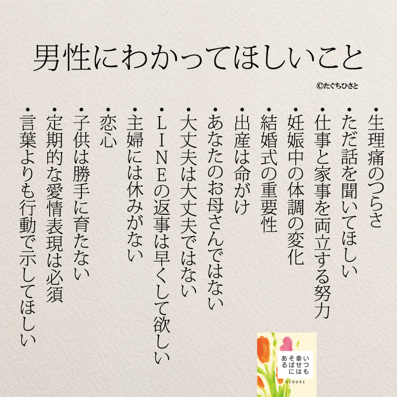 男性にわかってほしいこと 生理痛のつらさ ただ話を聞いてほしい 仕事と家事を両立する努力 妊娠中の体調の変化 結婚式の重要性 出産は命がけ あなたのお母さんではない 大丈夫は大丈夫ではない LINEの返事は早くして欲しい 主婦には休みがない 恋心 子供は勝手に育たない 定期的な愛情表現は必須 言葉よりも行動で示してほしい