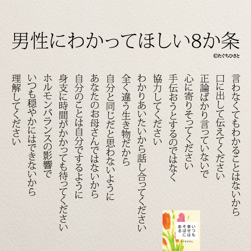 男性にわかってほしい8か条 言わなくてもわかることはないから 口に出して伝えてください 正論ばかり言っていないで 心に寄りそってください 手伝おうとするのではなく 協力してください わかりあいたいから話し合ってください 全く違う生き物だから 自分と同じだと思わないように あなたのお母さんではないから 自分のことは自分でするように 身支に時間がかかっても待ってください ホルモンバランスの影響で いつも穏やかにはできないから 理解してください