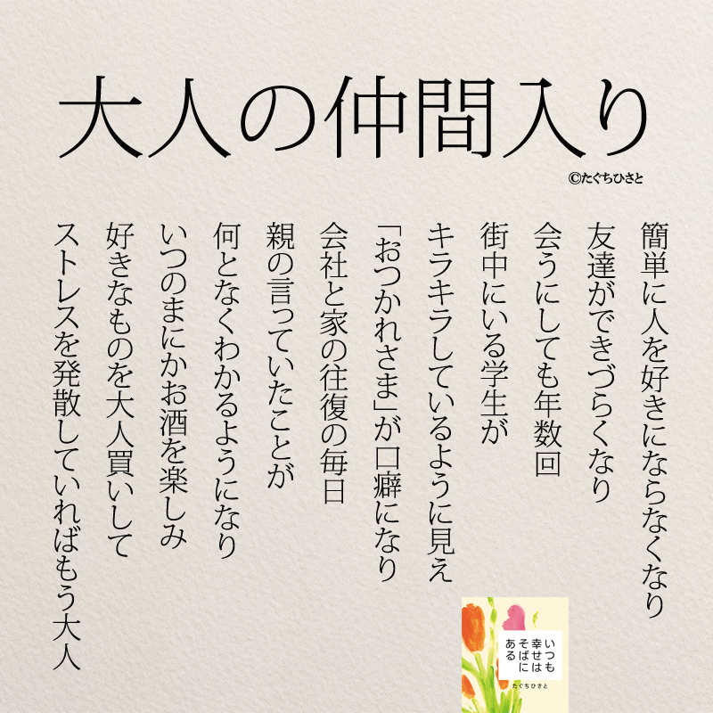 大人の仲間入り 簡単に人を好きにならなくなり 友達ができづらくなり 会うにしても年数回 街中にいる学生が キラキラしているように見え 「おつかれさま」が口癖になり 会社と家の往復の毎日 親の言っていたことが 何となくわかるようになり いつのまにかお酒を楽しみ 好きなものを大人買いして ストレスを発散していればもう大人