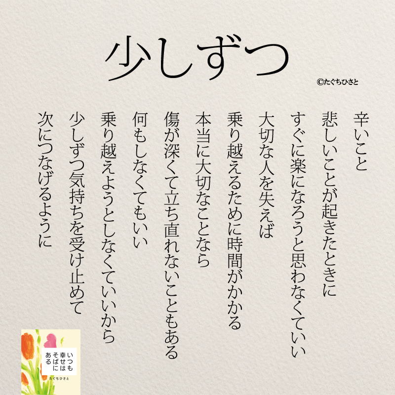 少しずつ つらいこと 悲しいことが起きたときに すぐに楽になろうと 思わなくていい 大切な人を失えば 乗り越えるために時間がかかる 本当に大切なことなら 傷が深くて立ち直れないこともある 何もしなくてもいい 乗り越えようとしなくていいから 少しずつ気持ちを受け止めて 次につなげるように