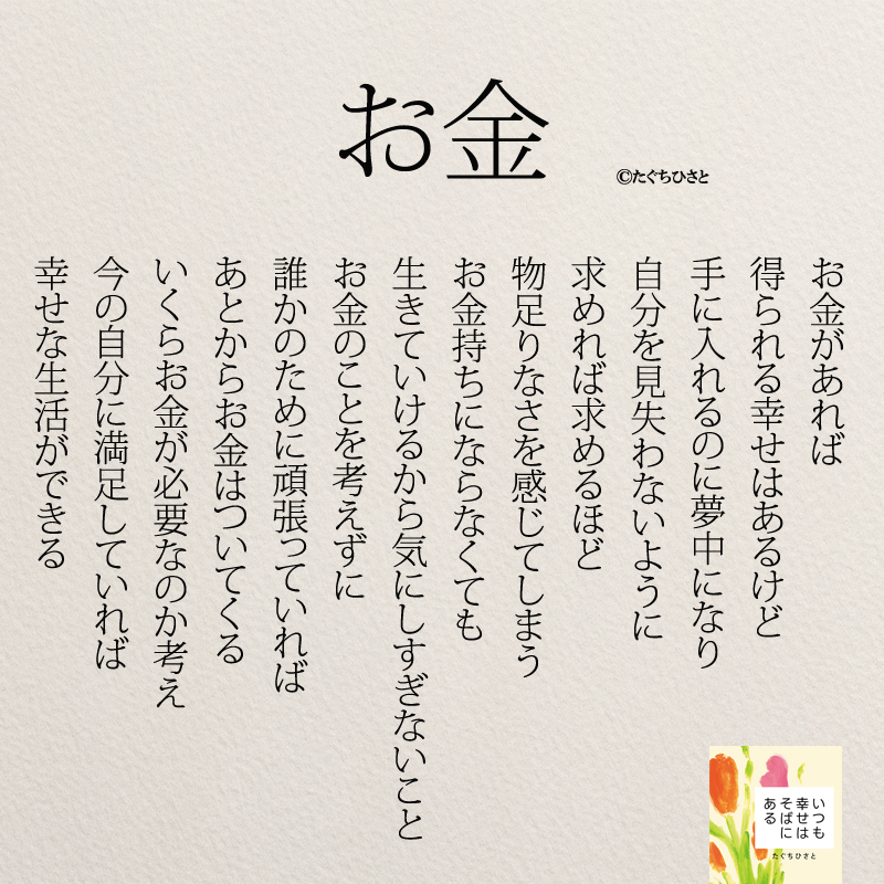 お金があれば 得られる幸せはあるけど 手に入れるのに夢中になり 自分を見失わないように 求めれば求めるほど 物足りなさを感じてしまう お金持ちにならなくても 生きていけるから気にしすぎないこと お金のことを考えずに 誰かのために頑張っていれば あとからお金はついてくる いくらお金が必要なのか考え 今の自分に満足していれば 幸せな生活ができる