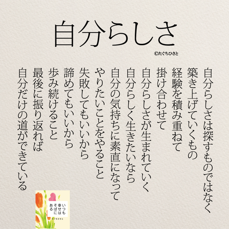 自分らしさは探すものではなく 築き上げていくもの 経験を積み重ねて 掛け合わせて 自分らしさが生まれていく 自分らしく生きたいなら 自分の気持ちに素直になって やりたいことをやること 失敗してもいいから 諦めてもいいから 歩み続けること 最後に振り返れば 自分だけの道ができている