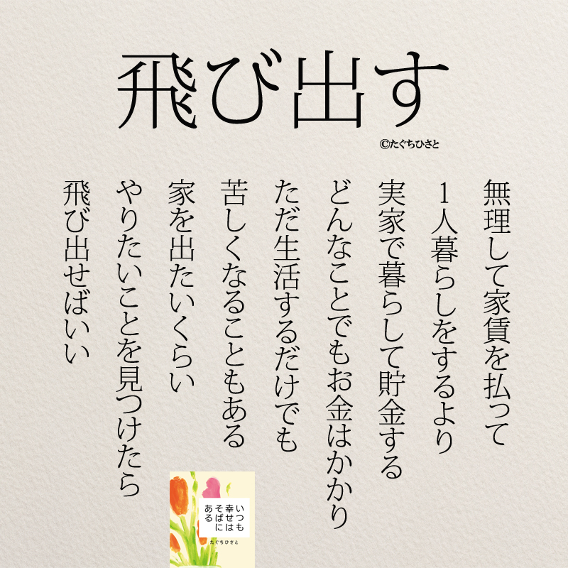 無理して家賃を払って 1人暮らしをするより 実家で暮らして貯金する どんなことでもお金はかかり ただ生活するだけでも 苦しくなることもある 家を出たいくらい やりたいことを見つけたら 飛び出せばいい