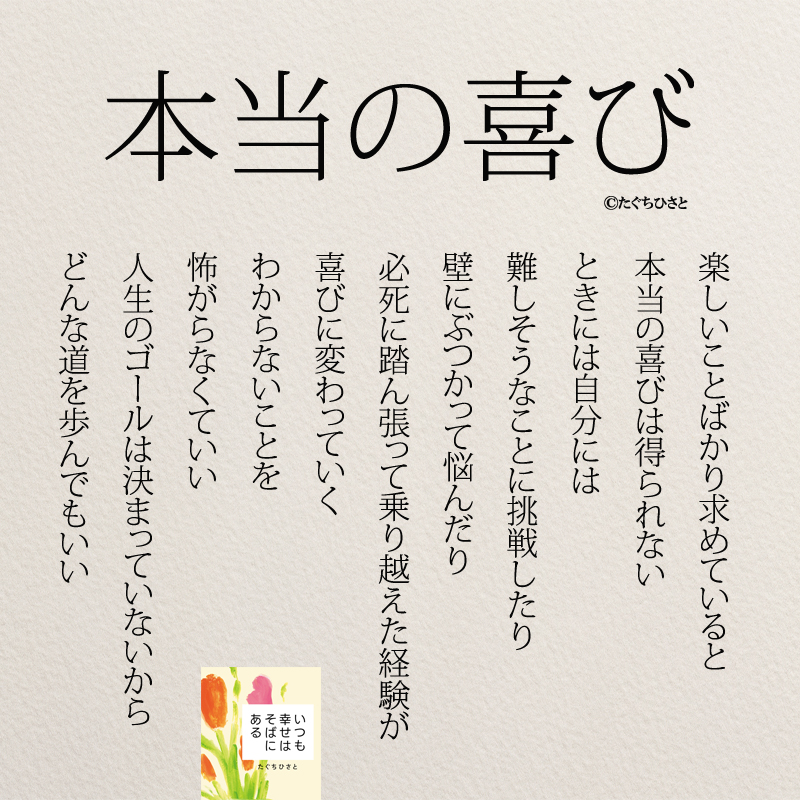 楽しいことばかり求めていると 本当の喜びは得られない ときには自分には 難しそうなことに挑戦したり 壁にぶつかって悩んだり 必死に踏ん張って 乗り越えた経験が 喜びに変わっていく わからないことを 怖がらなくていい 人生のゴールは 決まっていないから どんな道を歩んでもいい