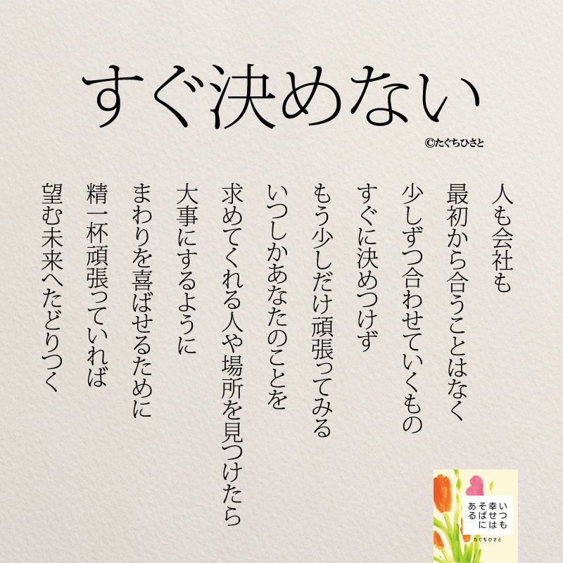 すぐ決めない 人も会社も 最初から合うことはなく 少しずつ合わせていくもの すぐに決めつけず もう少しだけ頑張ってみる いつしかあなたのことを 求めてくれる人や場所を見つけたら 大事にするように まわりを喜ばせるために 精一杯頑張っていれば 望む未来へたどりつく