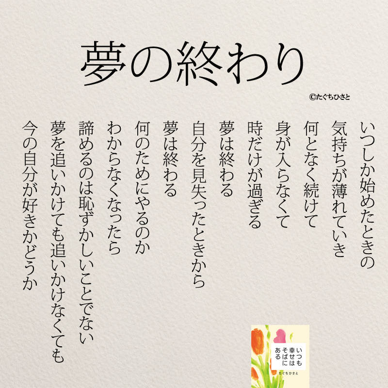  夢の終わり いつしか始めたときの 気持ちが薄れていき 何となく続けて 身が入らなくて 時だけが過ぎる 夢は終わる 自分を見失ったときから 夢は終わる 何のためにやるのか わからなくなったら 諦めるのは恥ずかしいことでない 夢を追いかけても追いかけなくても 今の自分が好きかどうか