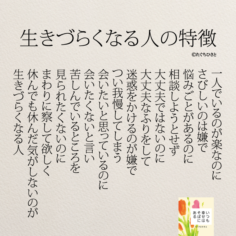  生きづらくなる人の特徴 一人でいるのが楽なのに さびしいのは嫌で 悩みごとがあるのに 相談しようとせず 大丈夫ではないのに 大丈夫なふりをして 迷惑をかけるのが嫌で つい我慢してしまう 会いたいと思っているのに 会いたくないと言い 苦しんでいるところを 見られたくないのに まわりに察して欲しく 休んでも休んだ気がしないのが 生きづらくなる人