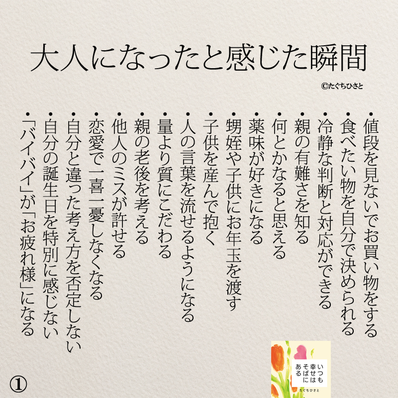 大人になったと感じた瞬間 ・値段を見ないでお買い物をする ・食べたい物を自分で決められる ・冷静な判断と対応ができる ・親の有難さを知る ・何とかなると思える ・薬味が好きになる ・甥姪にお年玉を渡す ・子供を産んで抱く ・人の言葉を流せるようになる ・量より質にこだわる ・親の老後を考える ・他人のミスが許せる ・恋愛で一喜一憂しなくなる ・自分と違った考え方を否定しない ・自分の誕生日を特別に感じない ・「バイバイ」が「お疲れ様」になる