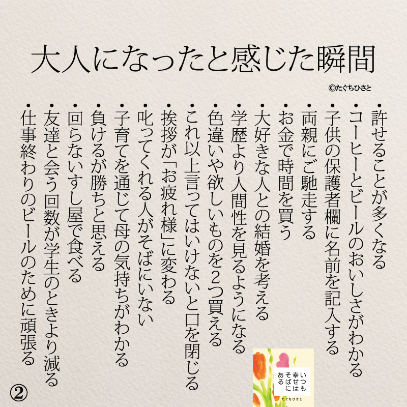 大人になったと感じた瞬間 ・許せることが多くなる ・コーヒーとビールのおいしさがわかる ・子供の保護者欄に名前を記入する ・両親にご馳走する ・空を見上げる回数が増える ・大好きな人との結婚を考える ・学歴より人間性を見るようになる ・色違いや欲しいものを2つ買える ・これ以上言ってはいけないと口を閉じる ・挨拶が「お疲れ様」に変わる ・叱ってくれる人がそばにいない ・子育てを通じて母の気持ちがわかる ・お金で時間を買う ・負けるが勝ちと思える ・回らないすし屋で食べる ・友達と会う回数が学生のときより減る ・仕事終わりのビールのために頑張る