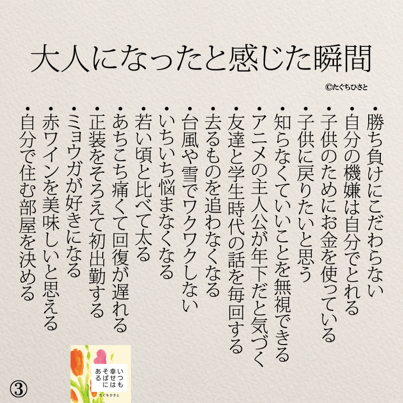 大人になったと感じた瞬間 ・勝ち負けにこだわらない ・自分の機嫌は自分でとれる ・子供のためにお金を使っている ・子供に戻りたいと思う ・知らなくていいことを無視できる ・アニメの主人公が年下だと気づく ・友達と学生時代の話を毎回する ・去るものを追わなくなる ・台風や雪でワクワクしない ・いちいち悩まなくなる ・若い頃と比べて太る ・あちこち痛くて回復が遅れる ・正装をそろえて初出勤する ・ミョウガが好きになる ・赤ワインを美味しいと思える ・自分で住む部屋を決める