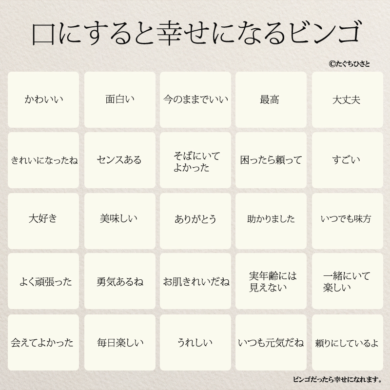 口にすると幸せになるビンゴ ありがとう 助かりました いつでも味方 センスある 美味しい 一緒にいて楽しい 大好き 実年齢には見えない お肌きれいだね 勇気あるね よく頑張った 会えてよかった 毎日楽しい 大丈夫 いつも元気だね 頼りにしているよ きれいになったね そばにいてよかった 困ったら頼って すごい 最高 今のままでいい 面白い かわいい